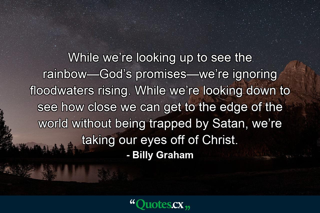 While we’re looking up to see the rainbow—God’s promises—we’re ignoring floodwaters rising. While we’re looking down to see how close we can get to the edge of the world without being trapped by Satan, we’re taking our eyes off of Christ. - Quote by Billy Graham