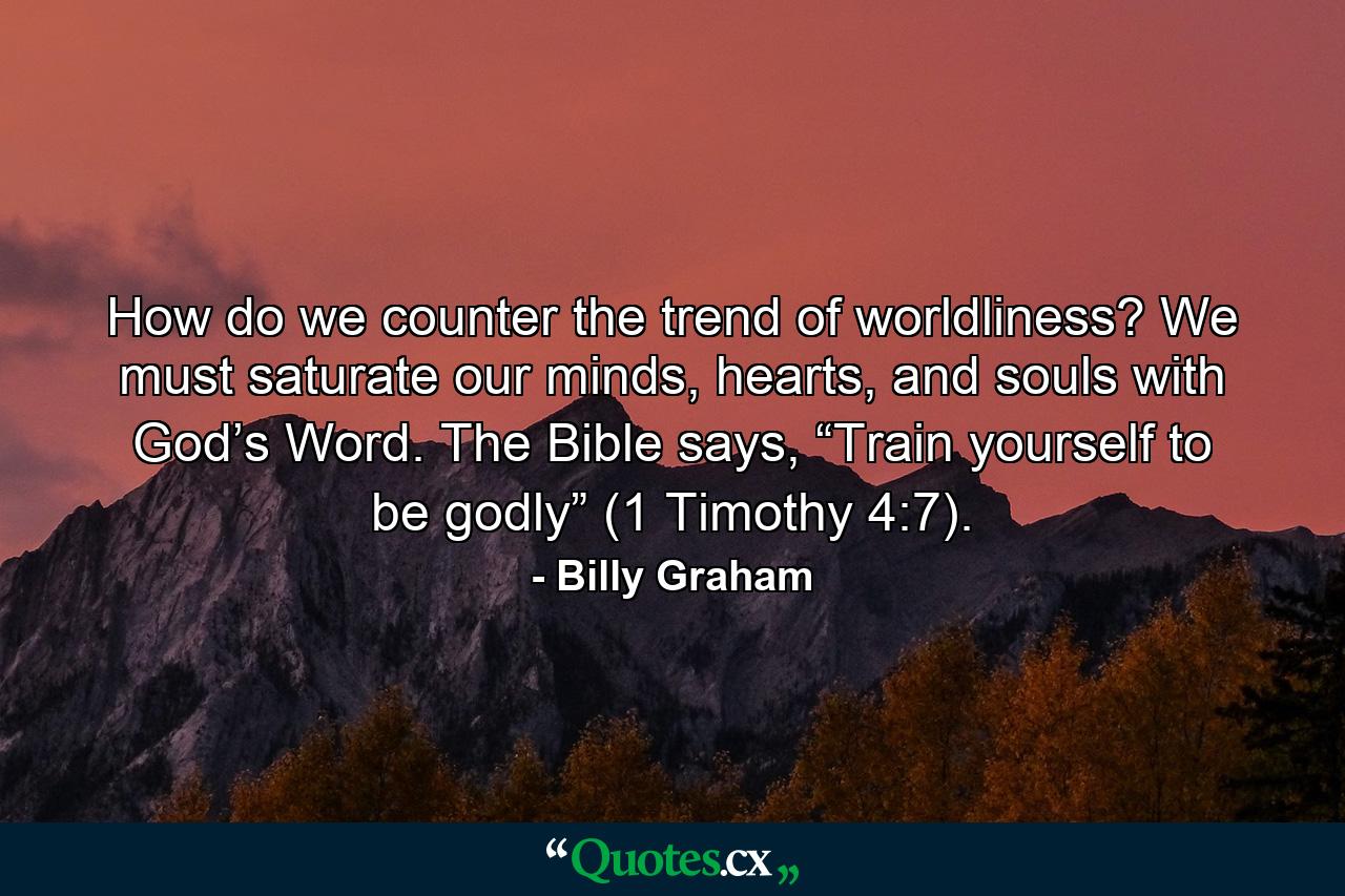 How do we counter the trend of worldliness? We must saturate our minds, hearts, and souls with God’s Word. The Bible says, “Train yourself to be godly” (1 Timothy 4:7). - Quote by Billy Graham