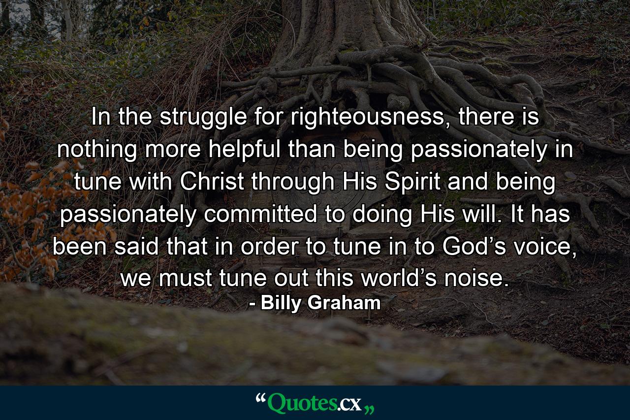 In the struggle for righteousness, there is nothing more helpful than being passionately in tune with Christ through His Spirit and being passionately committed to doing His will. It has been said that in order to tune in to God’s voice, we must tune out this world’s noise. - Quote by Billy Graham