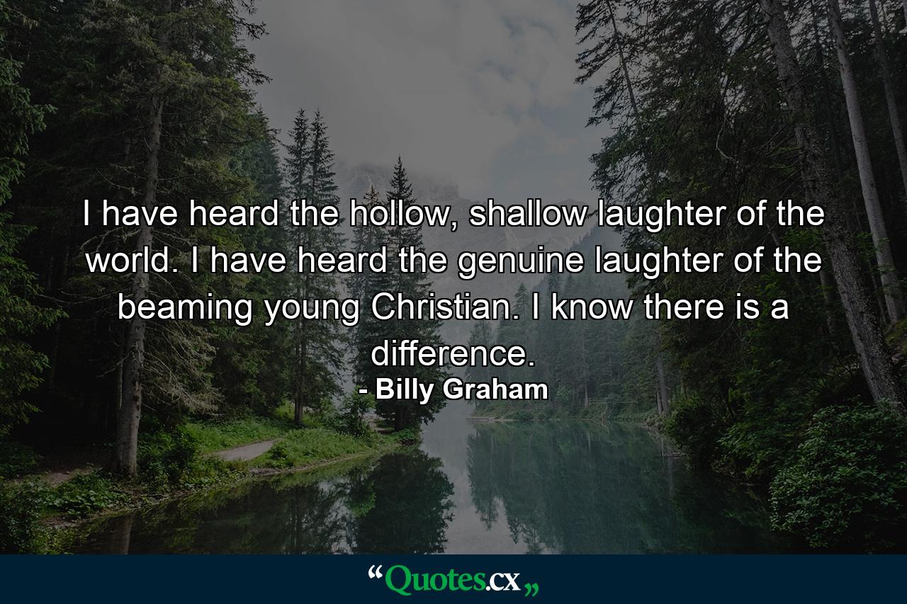 I have heard the hollow, shallow laughter of the world. I have heard the genuine laughter of the beaming young Christian. I know there is a difference. - Quote by Billy Graham