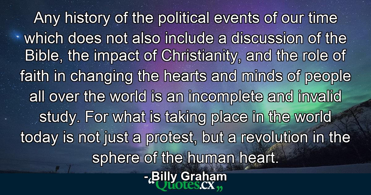 Any history of the political events of our time which does not also include a discussion of the Bible, the impact of Christianity, and the role of faith in changing the hearts and minds of people all over the world is an incomplete and invalid study. For what is taking place in the world today is not just a protest, but a revolution in the sphere of the human heart. - Quote by Billy Graham