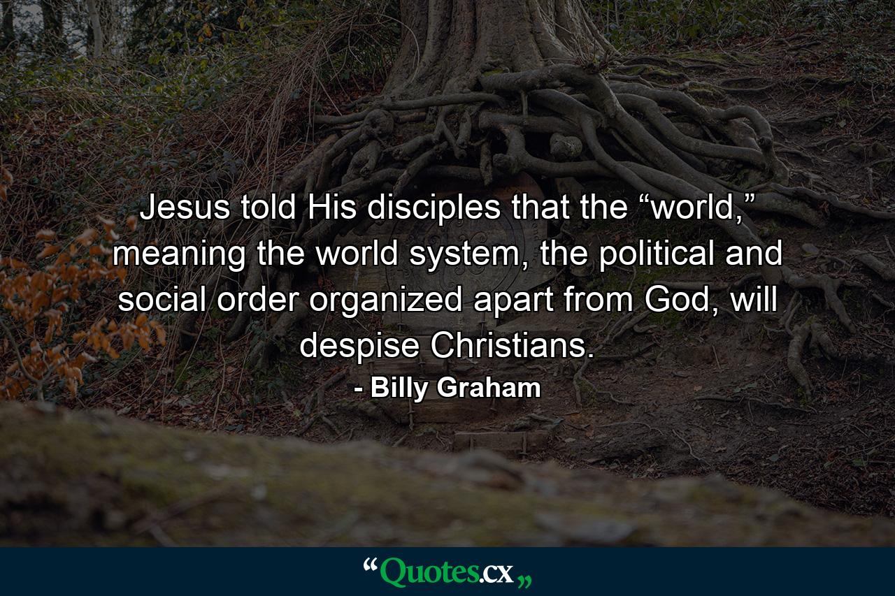 Jesus told His disciples that the “world,” meaning the world system, the political and social order organized apart from God, will despise Christians. - Quote by Billy Graham