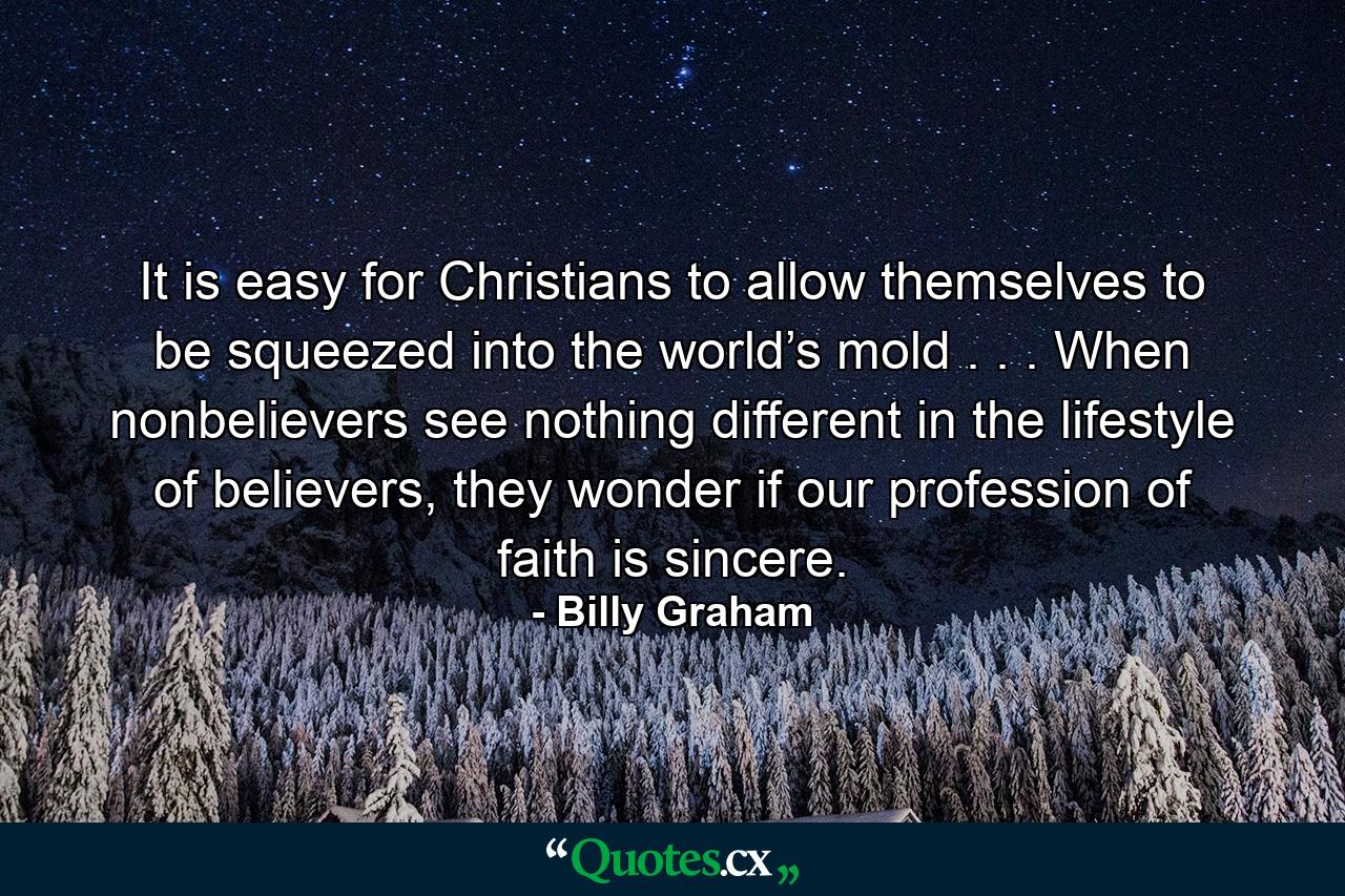 It is easy for Christians to allow themselves to be squeezed into the world’s mold . . . When nonbelievers see nothing different in the lifestyle of believers, they wonder if our profession of faith is sincere. - Quote by Billy Graham