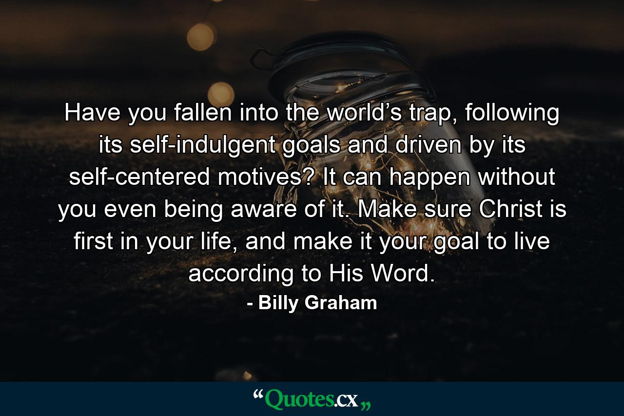 Have you fallen into the world’s trap, following its self-indulgent goals and driven by its self-centered motives? It can happen without you even being aware of it. Make sure Christ is first in your life, and make it your goal to live according to His Word. - Quote by Billy Graham