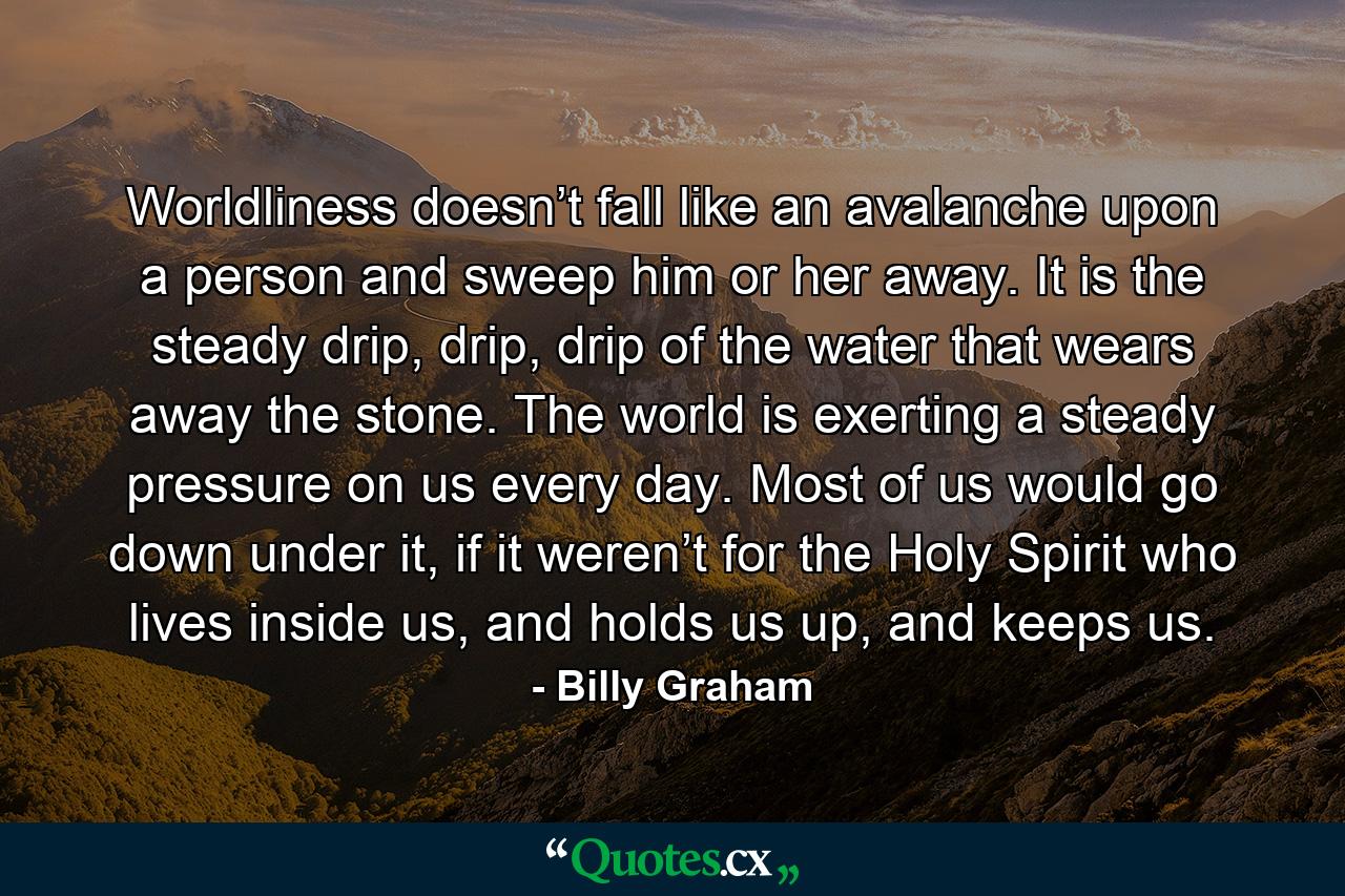 Worldliness doesn’t fall like an avalanche upon a person and sweep him or her away. It is the steady drip, drip, drip of the water that wears away the stone. The world is exerting a steady pressure on us every day. Most of us would go down under it, if it weren’t for the Holy Spirit who lives inside us, and holds us up, and keeps us. - Quote by Billy Graham