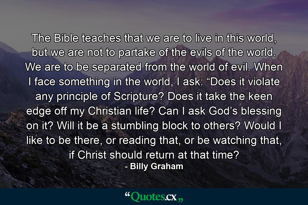 The Bible teaches that we are to live in this world, but we are not to partake of the evils of the world. We are to be separated from the world of evil. When I face something in the world, I ask: “Does it violate any principle of Scripture? Does it take the keen edge off my Christian life? Can I ask God’s blessing on it? Will it be a stumbling block to others? Would I like to be there, or reading that, or be watching that, if Christ should return at that time? - Quote by Billy Graham