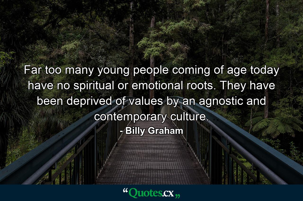 Far too many young people coming of age today have no spiritual or emotional roots. They have been deprived of values by an agnostic and contemporary culture. - Quote by Billy Graham