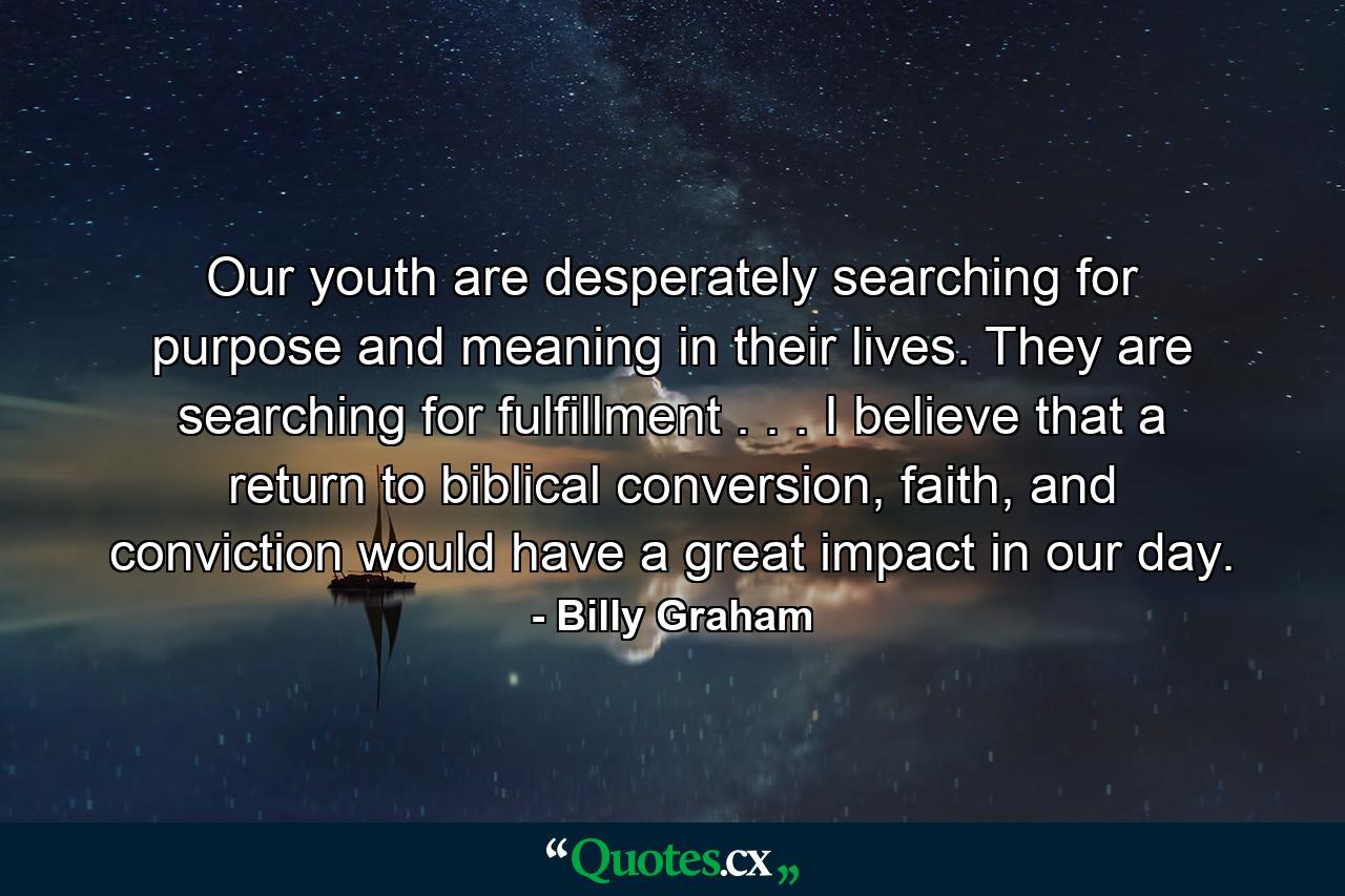 Our youth are desperately searching for purpose and meaning in their lives. They are searching for fulfillment . . . I believe that a return to biblical conversion, faith, and conviction would have a great impact in our day. - Quote by Billy Graham