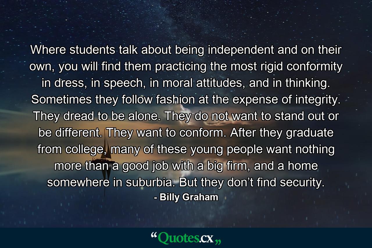 Where students talk about being independent and on their own, you will find them practicing the most rigid conformity in dress, in speech, in moral attitudes, and in thinking. Sometimes they follow fashion at the expense of integrity. They dread to be alone. They do not want to stand out or be different. They want to conform. After they graduate from college, many of these young people want nothing more than a good job with a big firm, and a home somewhere in suburbia. But they don’t find security. - Quote by Billy Graham