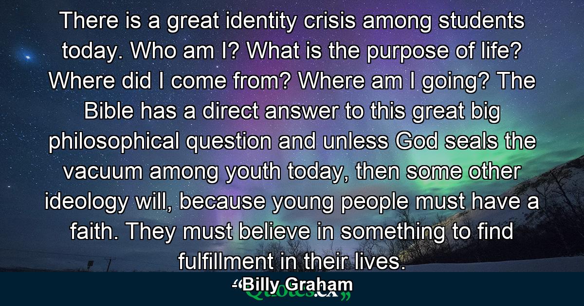 There is a great identity crisis among students today. Who am I? What is the purpose of life? Where did I come from? Where am I going? The Bible has a direct answer to this great big philosophical question and unless God seals the vacuum among youth today, then some other ideology will, because young people must have a faith. They must believe in something to find fulfillment in their lives. - Quote by Billy Graham