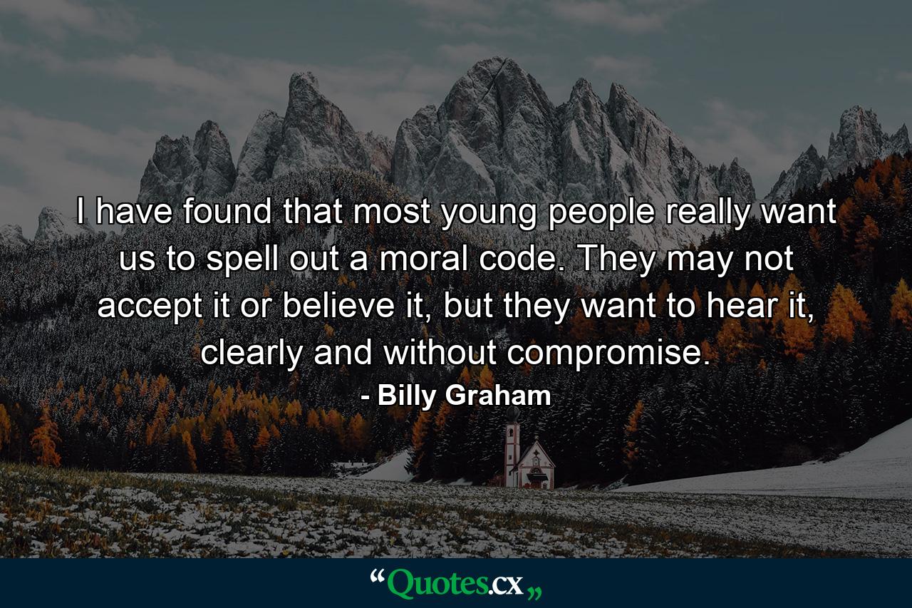 I have found that most young people really want us to spell out a moral code. They may not accept it or believe it, but they want to hear it, clearly and without compromise. - Quote by Billy Graham