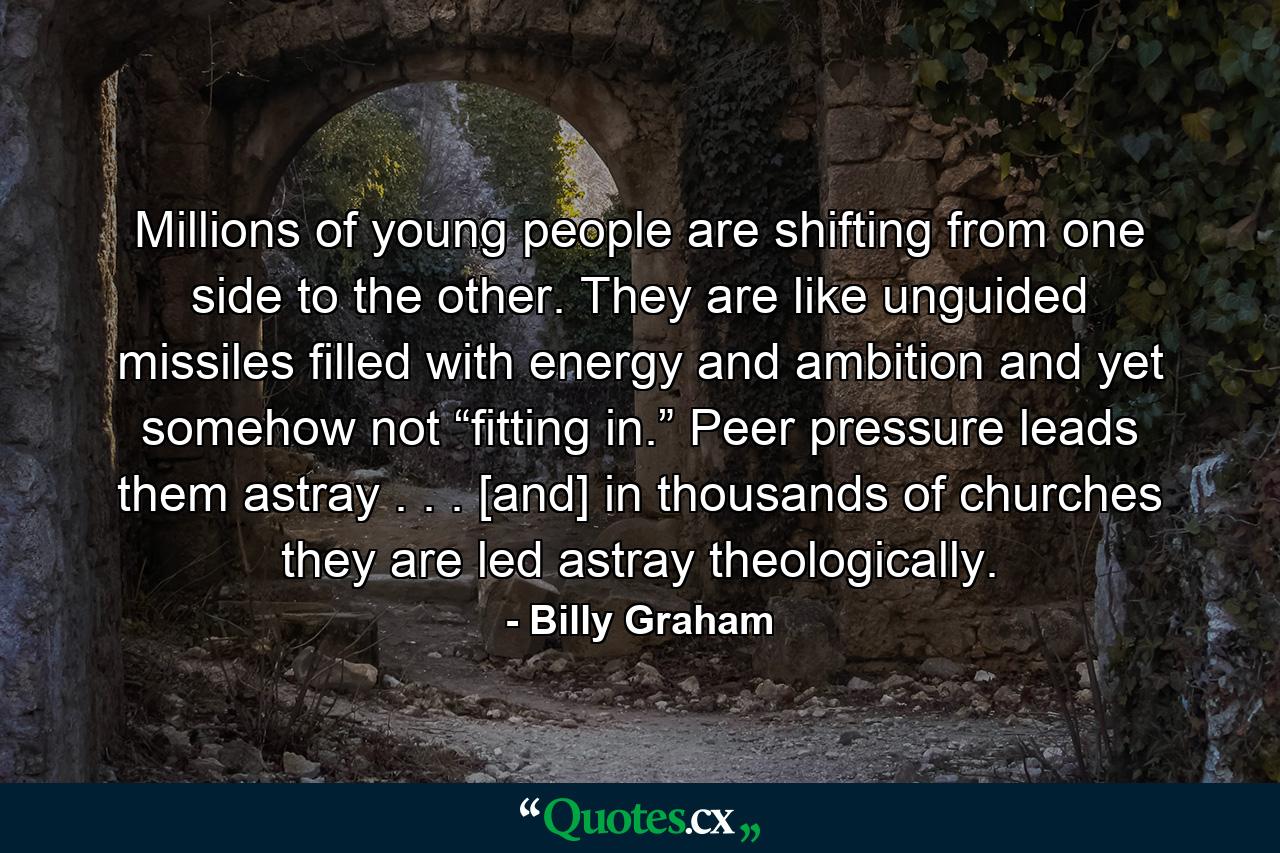 Millions of young people are shifting from one side to the other. They are like unguided missiles filled with energy and ambition and yet somehow not “fitting in.” Peer pressure leads them astray . . . [and] in thousands of churches they are led astray theologically. - Quote by Billy Graham