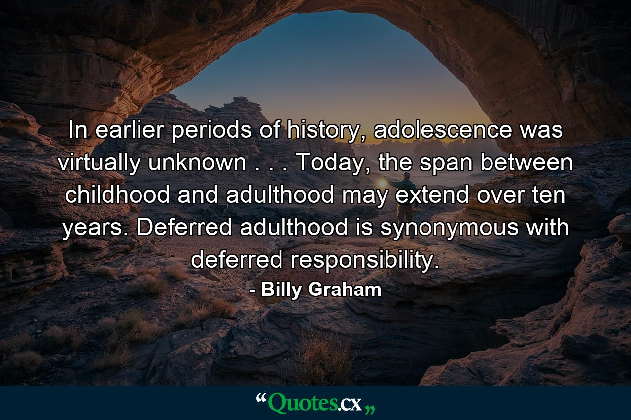 In earlier periods of history, adolescence was virtually unknown . . . Today, the span between childhood and adulthood may extend over ten years. Deferred adulthood is synonymous with deferred responsibility. - Quote by Billy Graham