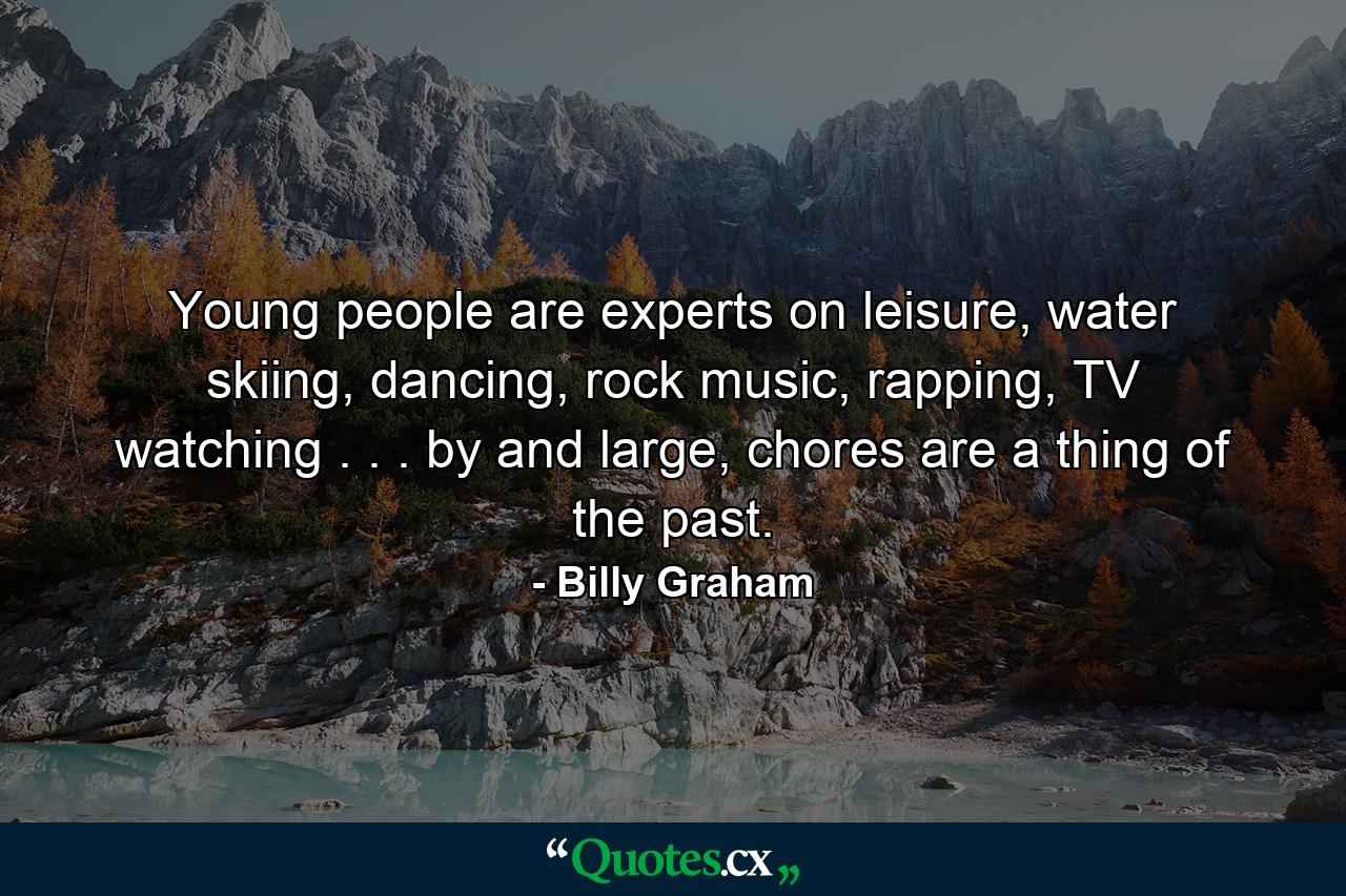 Young people are experts on leisure, water skiing, dancing, rock music, rapping, TV watching . . . by and large, chores are a thing of the past. - Quote by Billy Graham