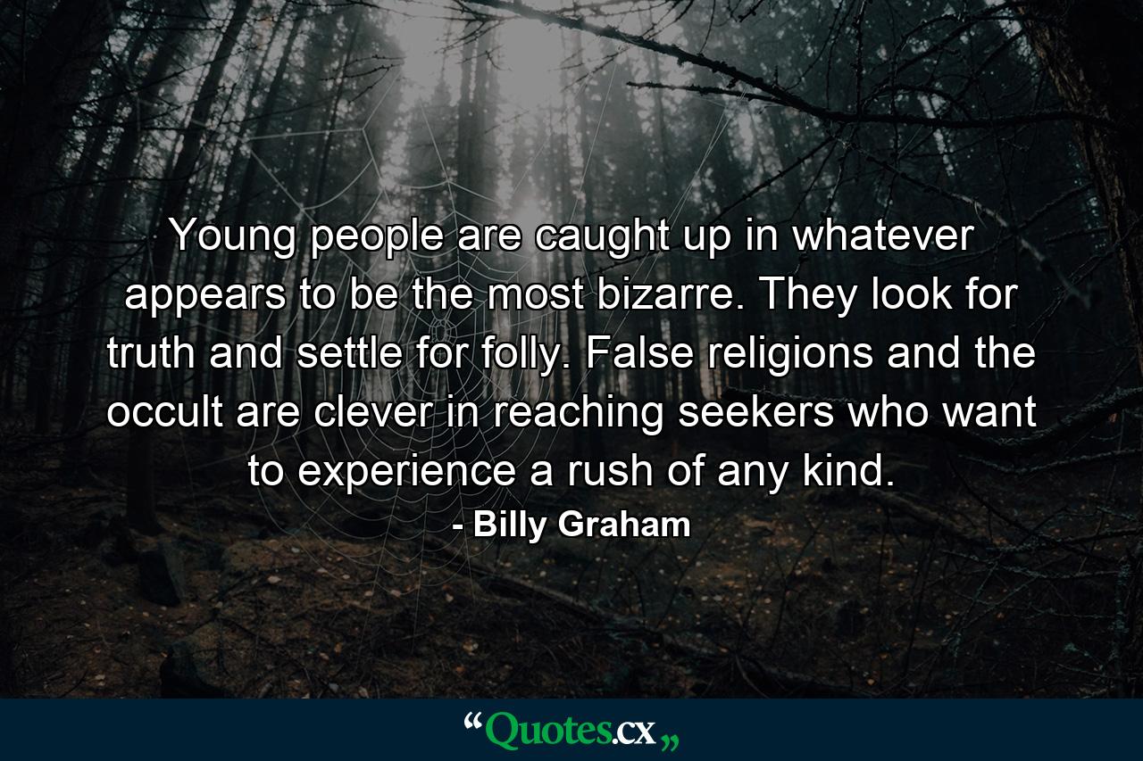 Young people are caught up in whatever appears to be the most bizarre. They look for truth and settle for folly. False religions and the occult are clever in reaching seekers who want to experience a rush of any kind. - Quote by Billy Graham