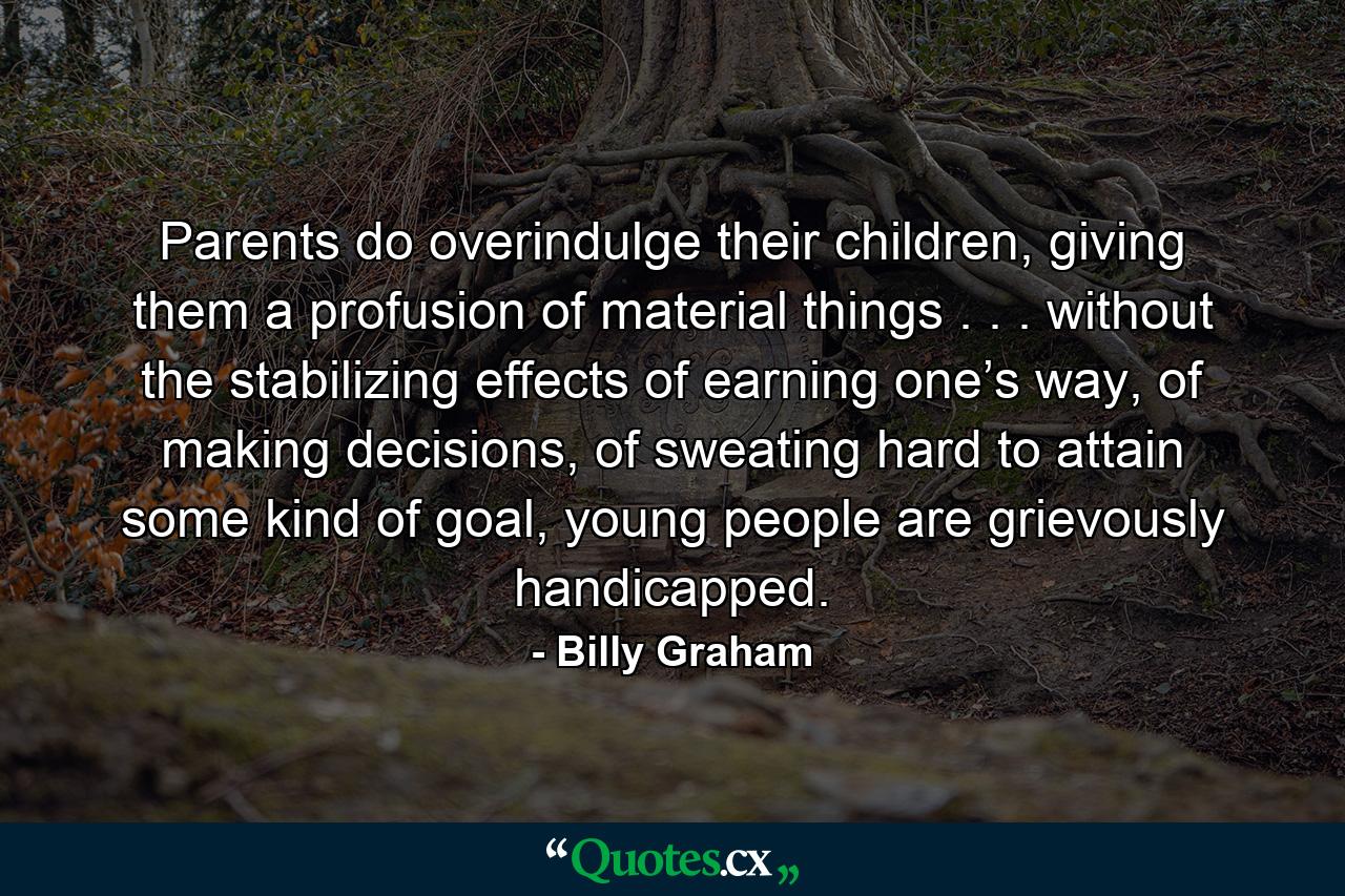 Parents do overindulge their children, giving them a profusion of material things . . . without the stabilizing effects of earning one’s way, of making decisions, of sweating hard to attain some kind of goal, young people are grievously handicapped. - Quote by Billy Graham