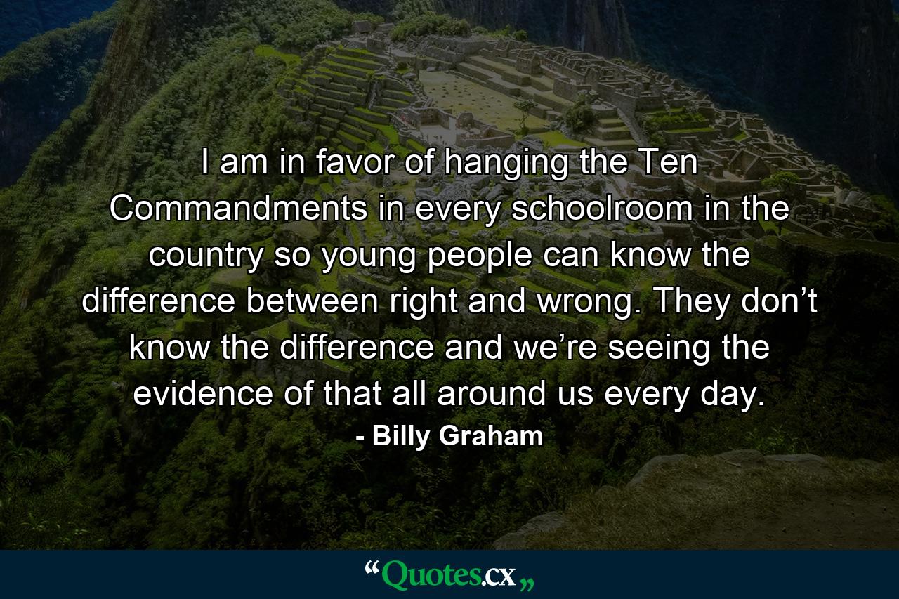 I am in favor of hanging the Ten Commandments in every schoolroom in the country so young people can know the difference between right and wrong. They don’t know the difference and we’re seeing the evidence of that all around us every day. - Quote by Billy Graham