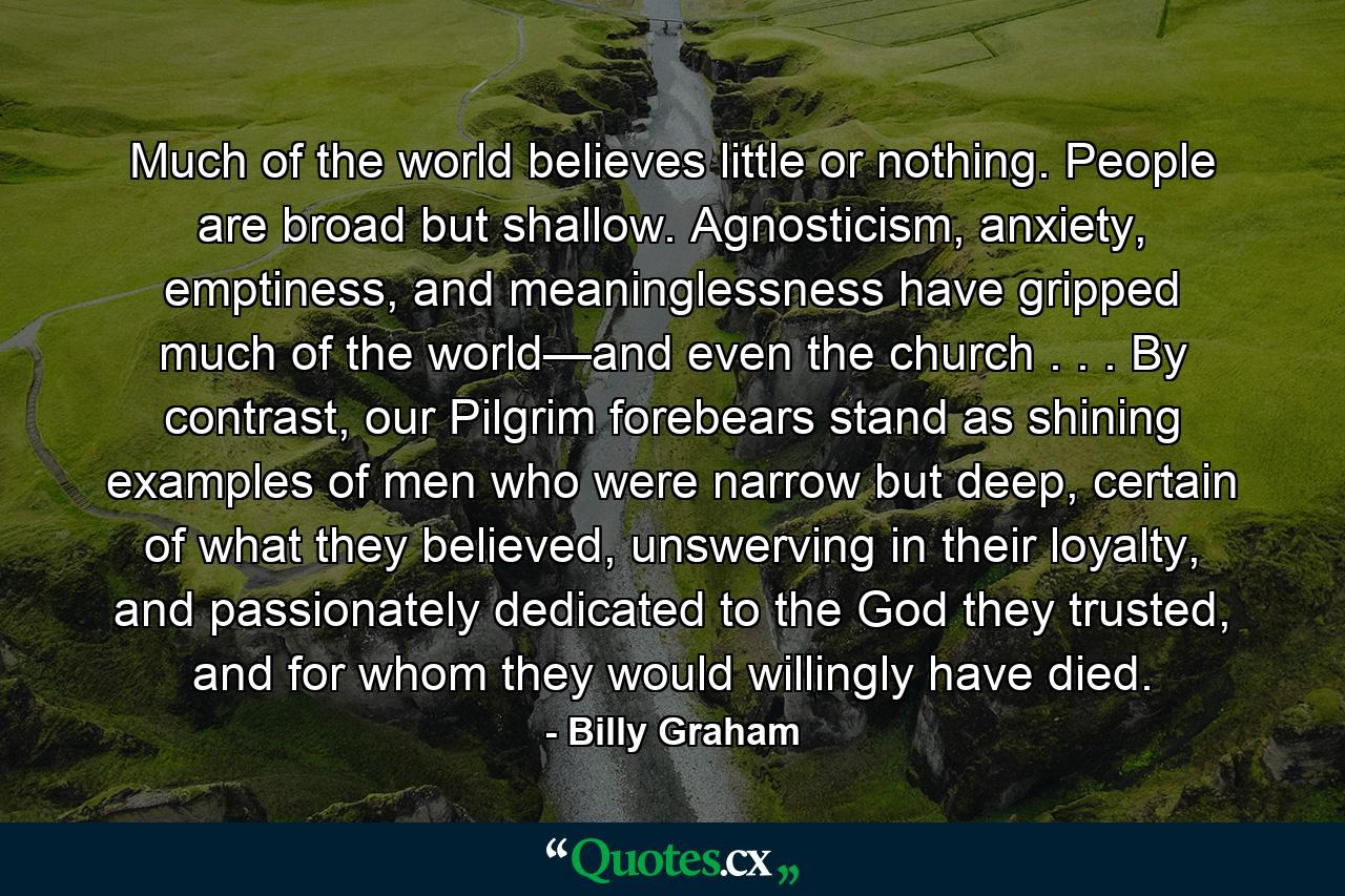 Much of the world believes little or nothing. People are broad but shallow. Agnosticism, anxiety, emptiness, and meaninglessness have gripped much of the world—and even the church . . . By contrast, our Pilgrim forebears stand as shining examples of men who were narrow but deep, certain of what they believed, unswerving in their loyalty, and passionately dedicated to the God they trusted, and for whom they would willingly have died. - Quote by Billy Graham