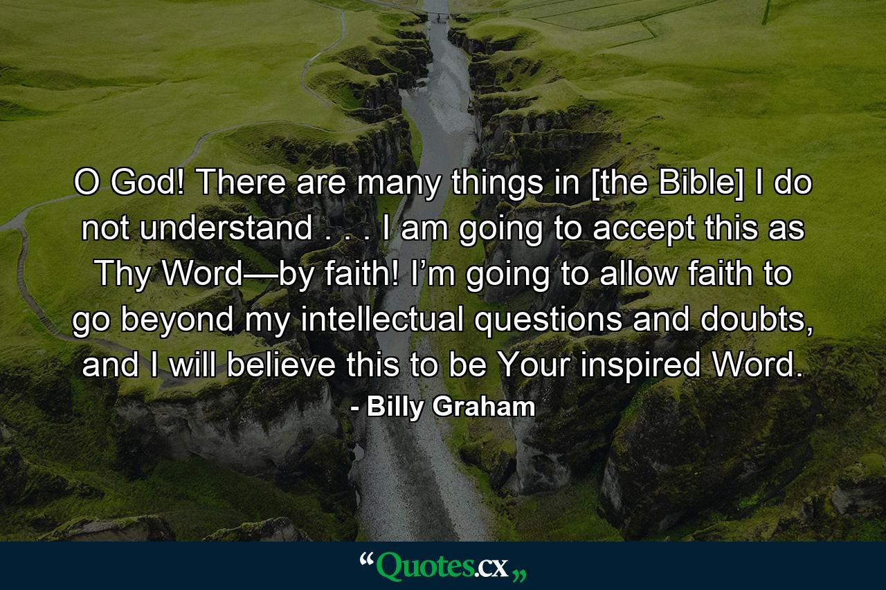 O God! There are many things in [the Bible] I do not understand . . . I am going to accept this as Thy Word—by faith! I’m going to allow faith to go beyond my intellectual questions and doubts, and I will believe this to be Your inspired Word. - Quote by Billy Graham