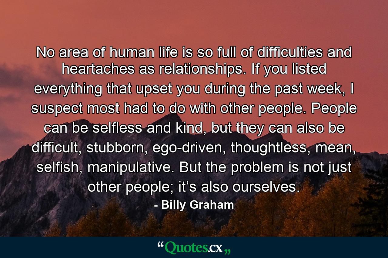 No area of human life is so full of difficulties and heartaches as relationships. If you listed everything that upset you during the past week, I suspect most had to do with other people. People can be selfless and kind, but they can also be difficult, stubborn, ego-driven, thoughtless, mean, selfish, manipulative. But the problem is not just other people; it’s also ourselves. - Quote by Billy Graham