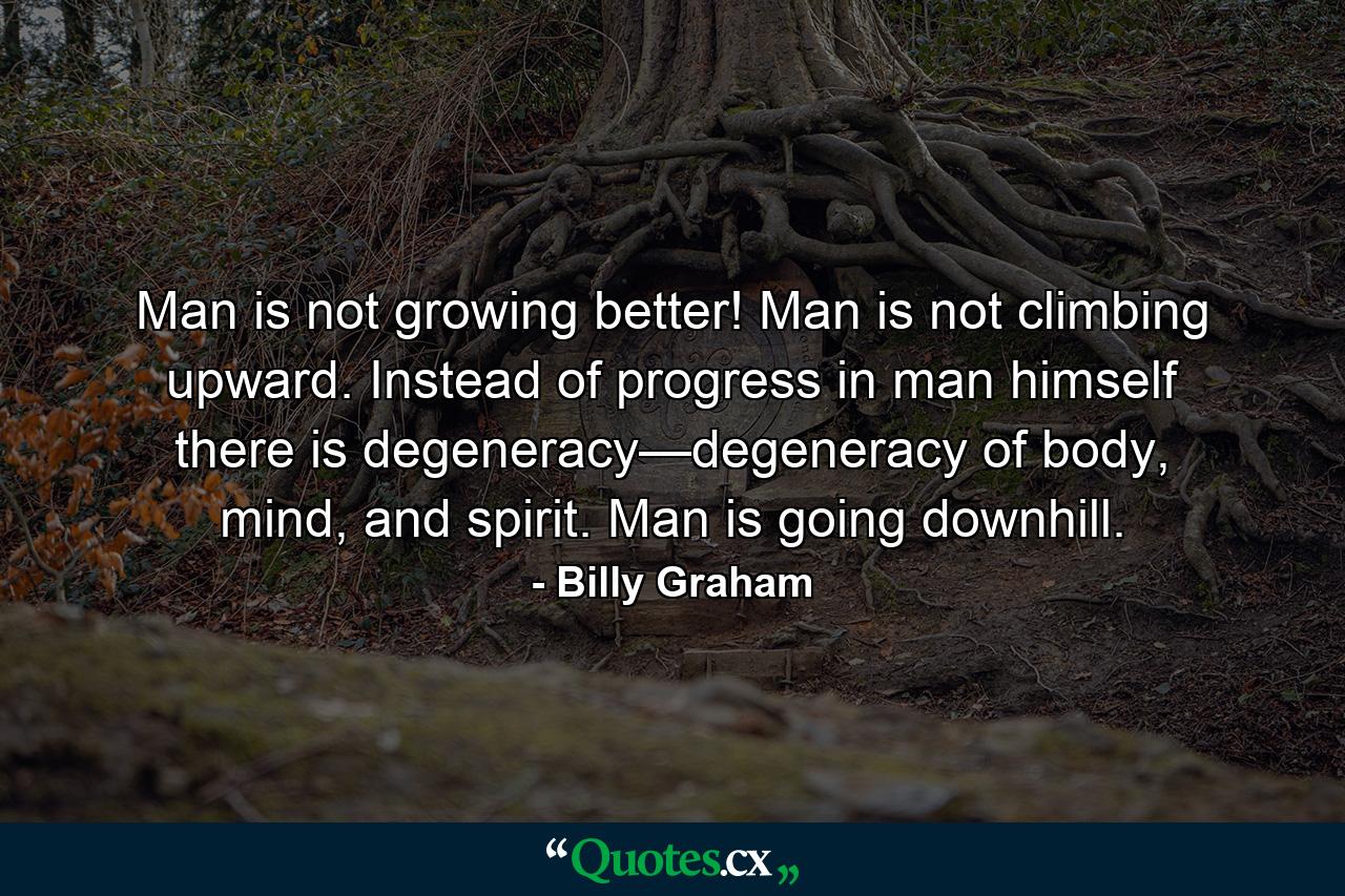 Man is not growing better! Man is not climbing upward. Instead of progress in man himself there is degeneracy—degeneracy of body, mind, and spirit. Man is going downhill. - Quote by Billy Graham