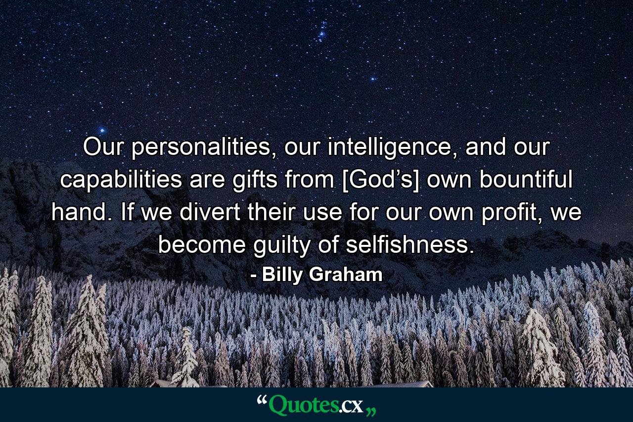 Our personalities, our intelligence, and our capabilities are gifts from [God’s] own bountiful hand. If we divert their use for our own profit, we become guilty of selfishness. - Quote by Billy Graham