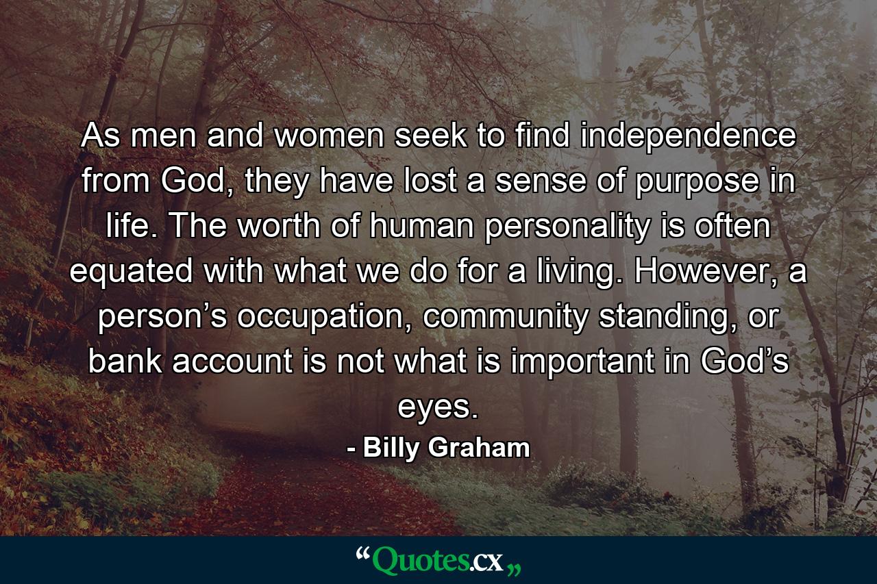 As men and women seek to find independence from God, they have lost a sense of purpose in life. The worth of human personality is often equated with what we do for a living. However, a person’s occupation, community standing, or bank account is not what is important in God’s eyes. - Quote by Billy Graham