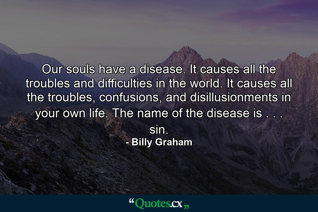 Our souls have a disease. It causes all the troubles and difficulties in the world. It causes all the troubles, confusions, and disillusionments in your own life. The name of the disease is . . . sin. - Quote by Billy Graham