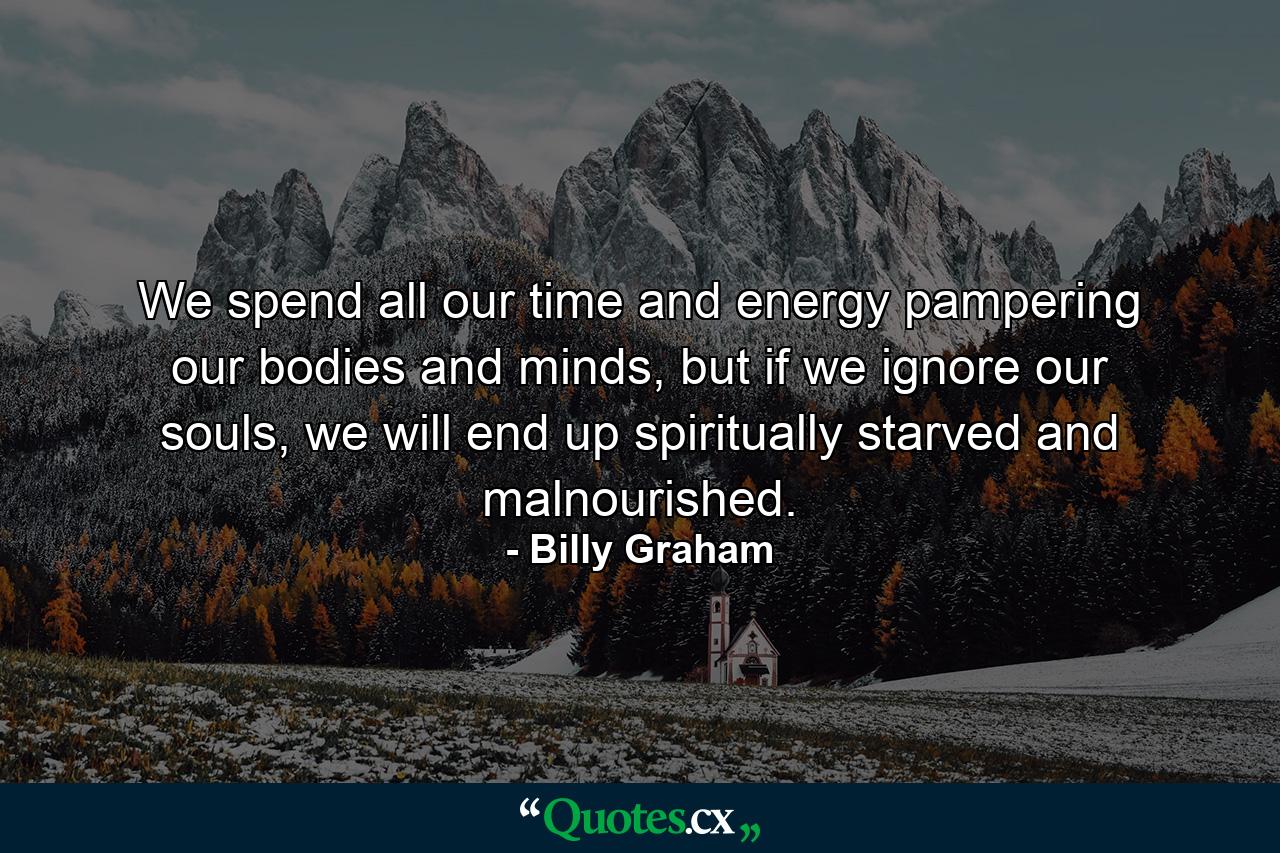 We spend all our time and energy pampering our bodies and minds, but if we ignore our souls, we will end up spiritually starved and malnourished. - Quote by Billy Graham