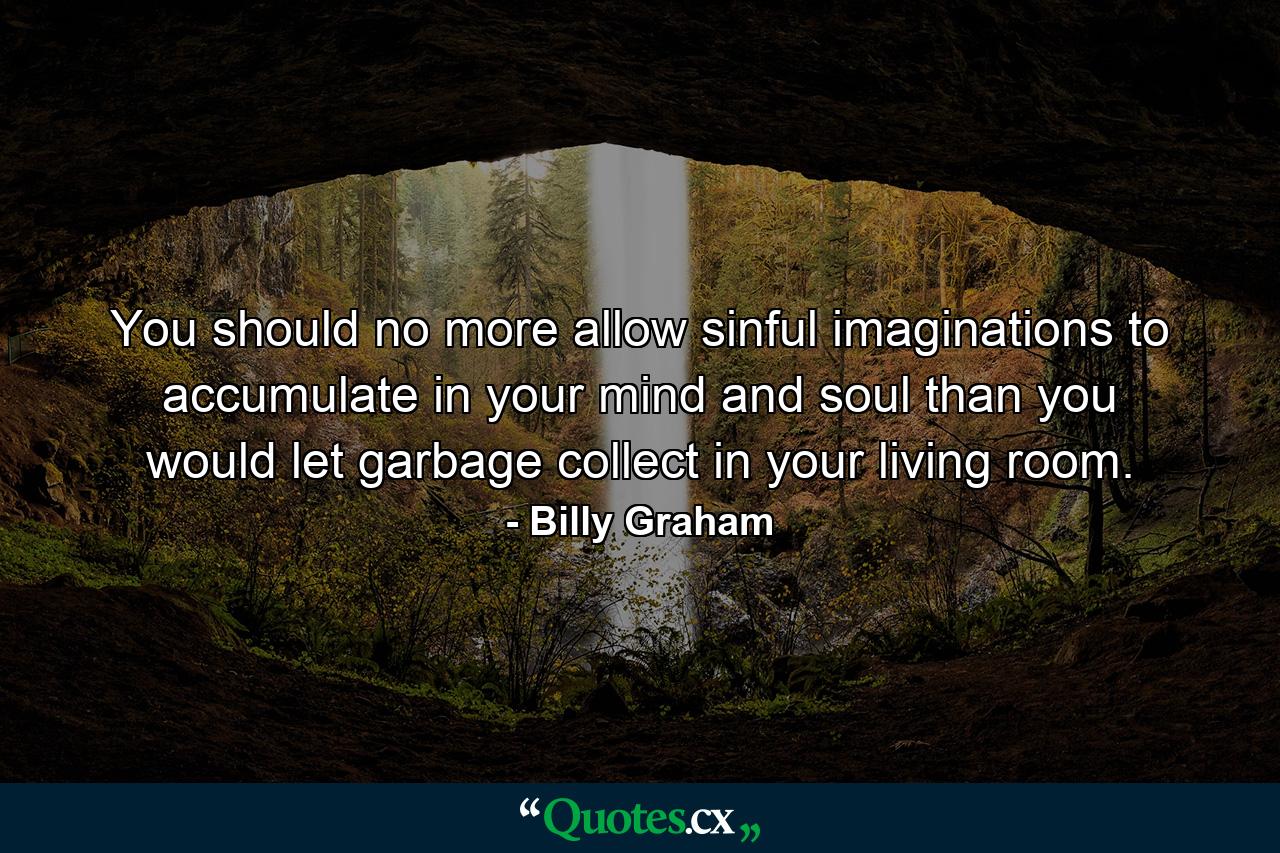 You should no more allow sinful imaginations to accumulate in your mind and soul than you would let garbage collect in your living room. - Quote by Billy Graham