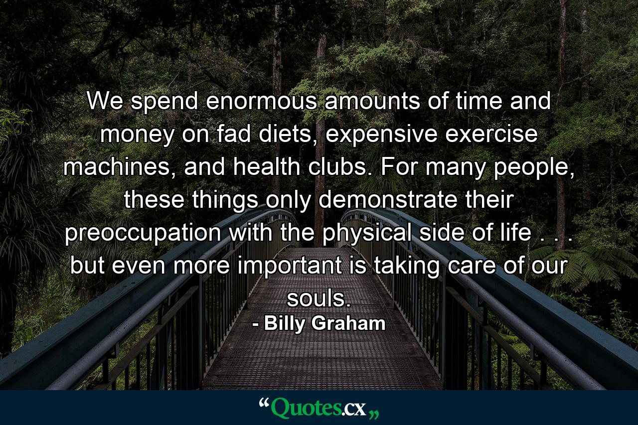 We spend enormous amounts of time and money on fad diets, expensive exercise machines, and health clubs. For many people, these things only demonstrate their preoccupation with the physical side of life . . . but even more important is taking care of our souls. - Quote by Billy Graham