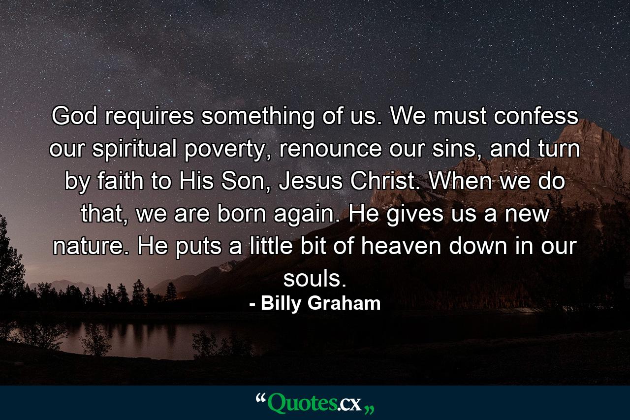 God requires something of us. We must confess our spiritual poverty, renounce our sins, and turn by faith to His Son, Jesus Christ. When we do that, we are born again. He gives us a new nature. He puts a little bit of heaven down in our souls. - Quote by Billy Graham