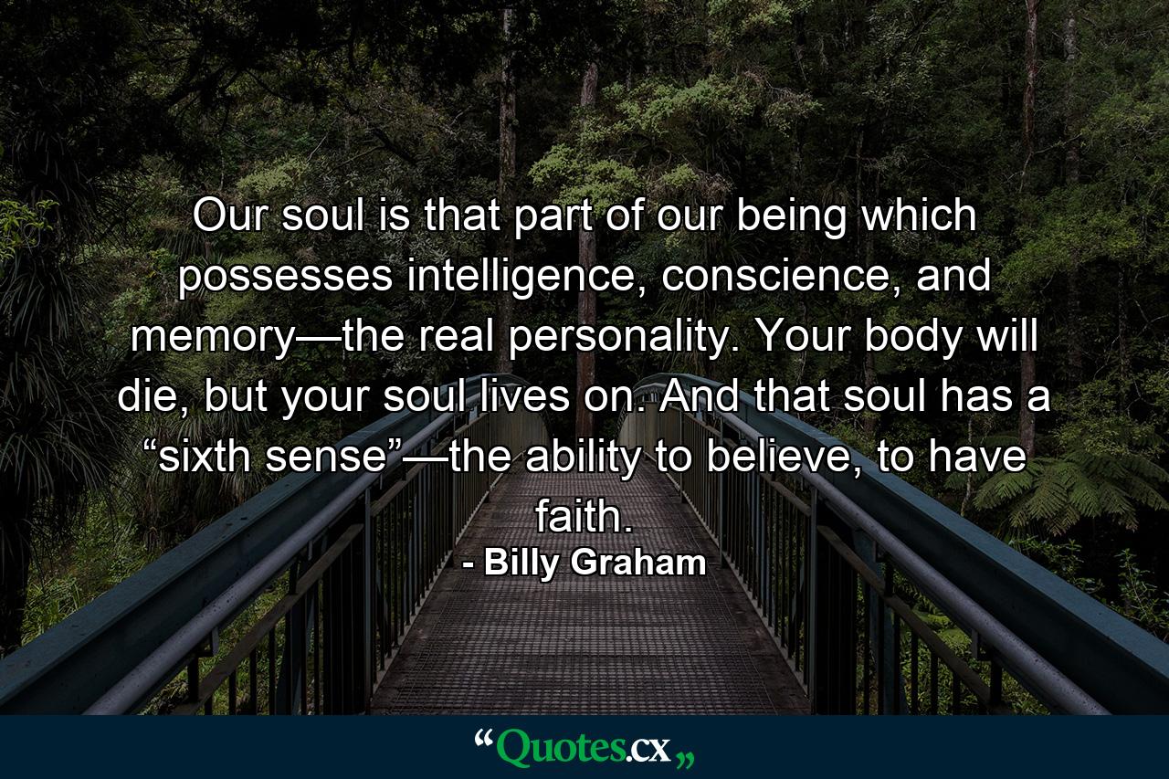 Our soul is that part of our being which possesses intelligence, conscience, and memory—the real personality. Your body will die, but your soul lives on. And that soul has a “sixth sense”—the ability to believe, to have faith. - Quote by Billy Graham