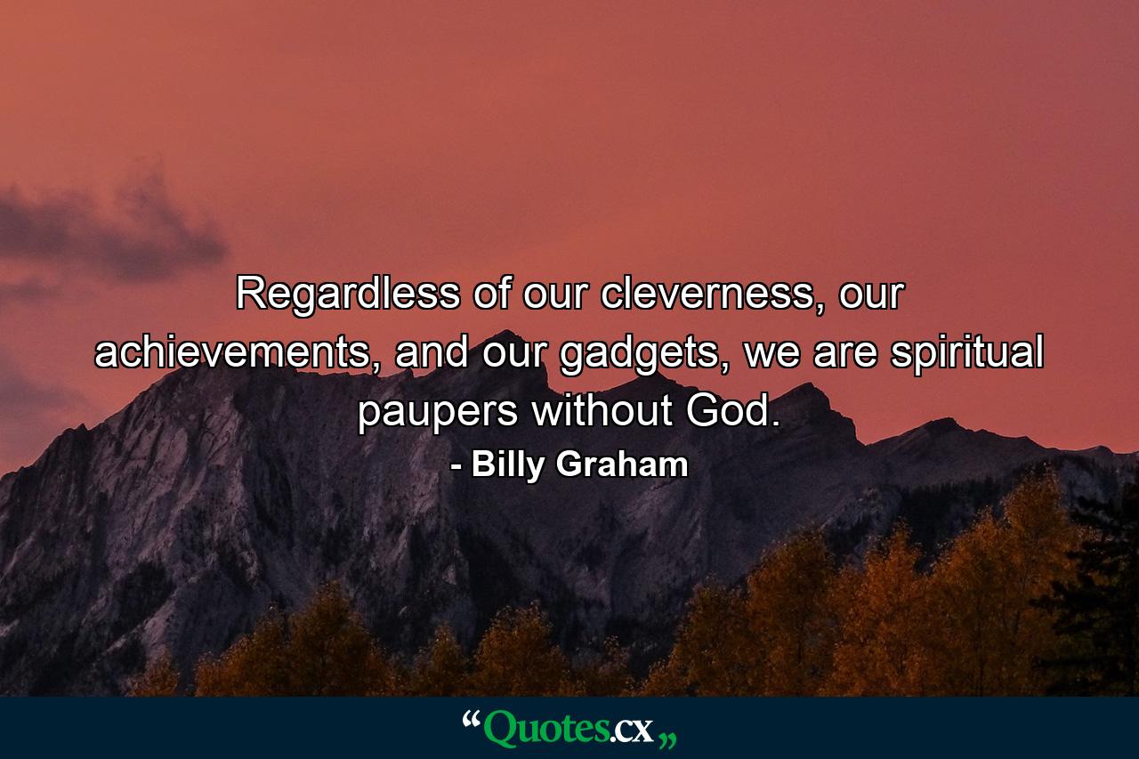 Regardless of our cleverness, our achievements, and our gadgets, we are spiritual paupers without God. - Quote by Billy Graham