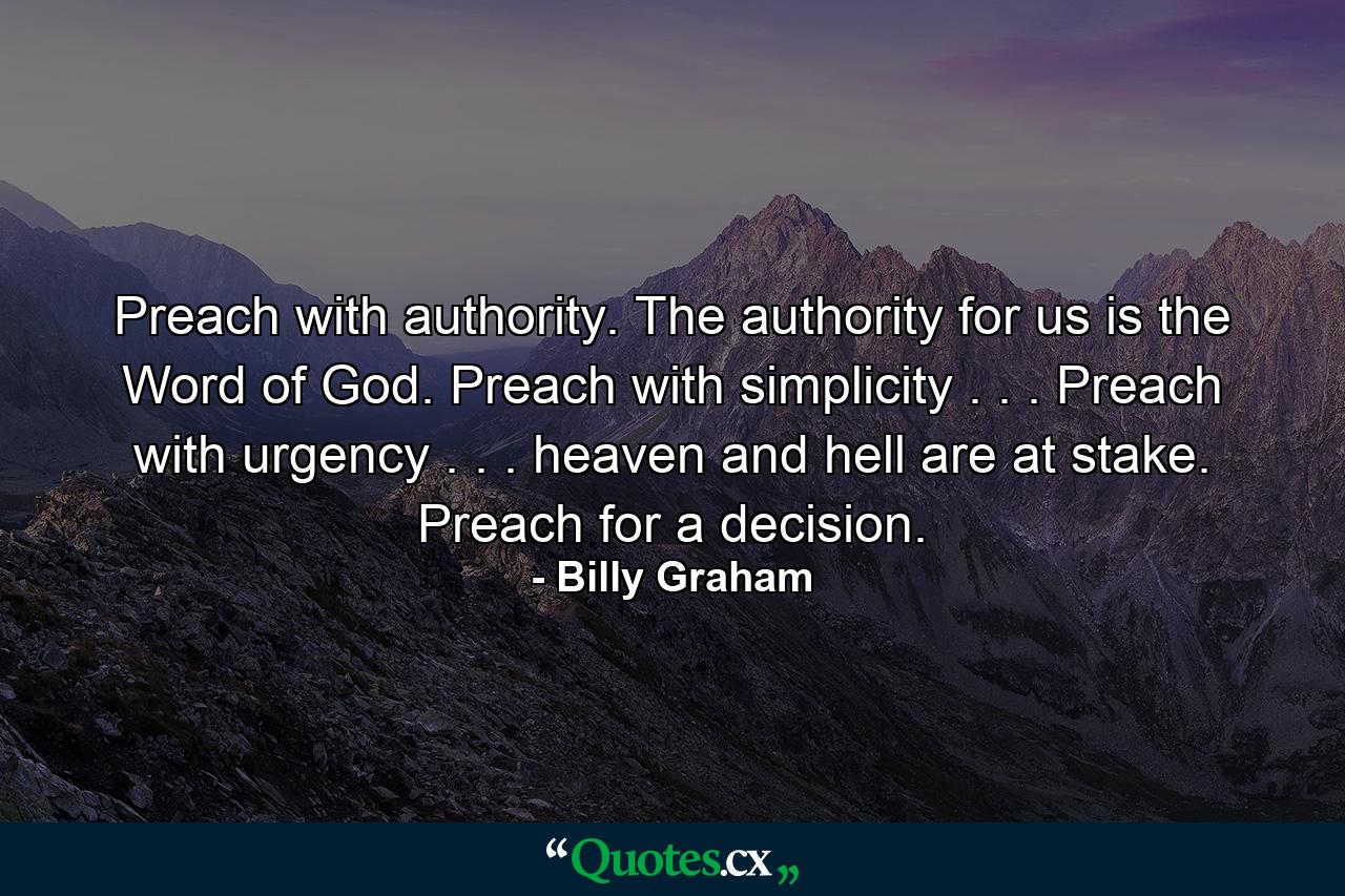 Preach with authority. The authority for us is the Word of God. Preach with simplicity . . . Preach with urgency . . . heaven and hell are at stake. Preach for a decision. - Quote by Billy Graham