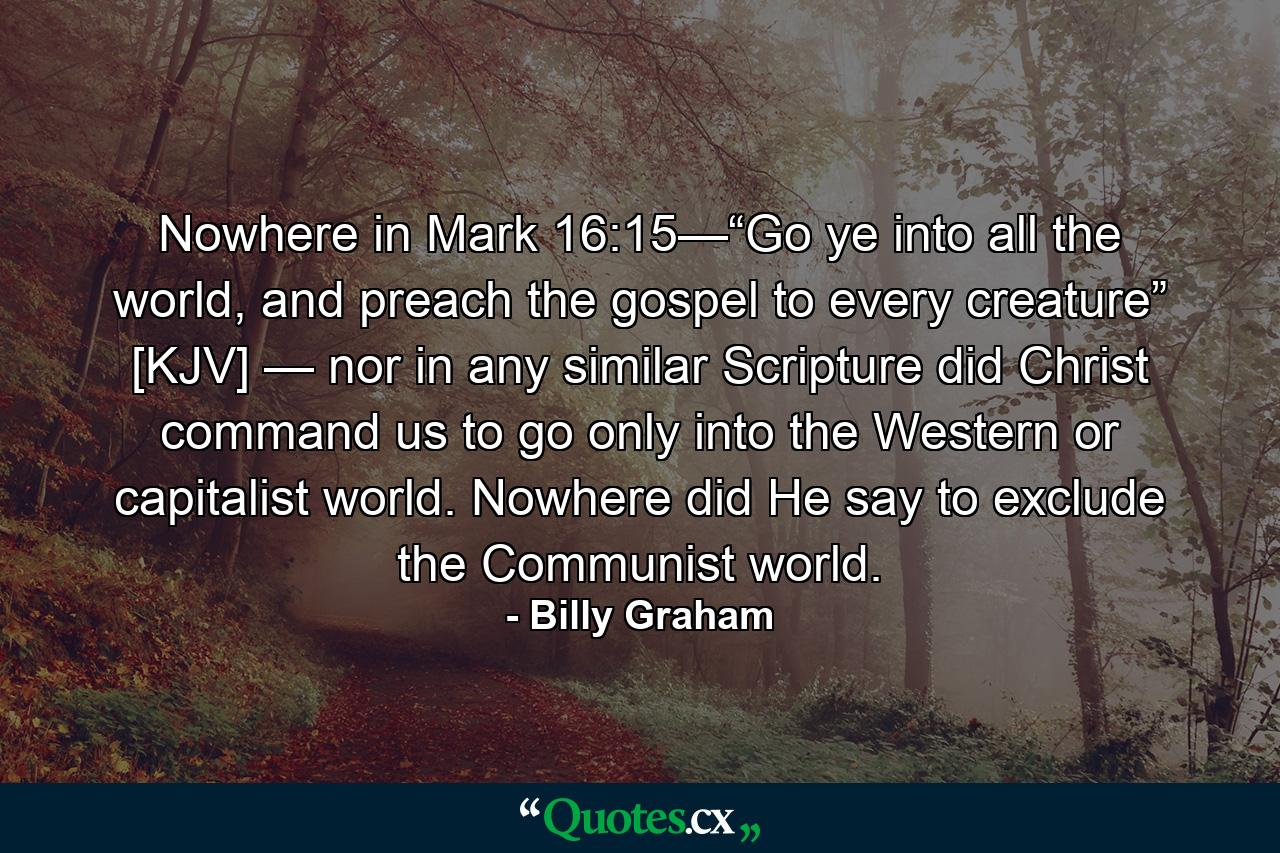 Nowhere in Mark 16:15—“Go ye into all the world, and preach the gospel to every creature” [KJV] — nor in any similar Scripture did Christ command us to go only into the Western or capitalist world. Nowhere did He say to exclude the Communist world. - Quote by Billy Graham