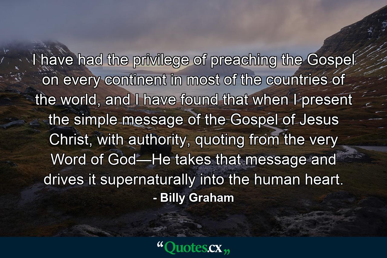 I have had the privilege of preaching the Gospel on every continent in most of the countries of the world, and I have found that when I present the simple message of the Gospel of Jesus Christ, with authority, quoting from the very Word of God—He takes that message and drives it supernaturally into the human heart. - Quote by Billy Graham