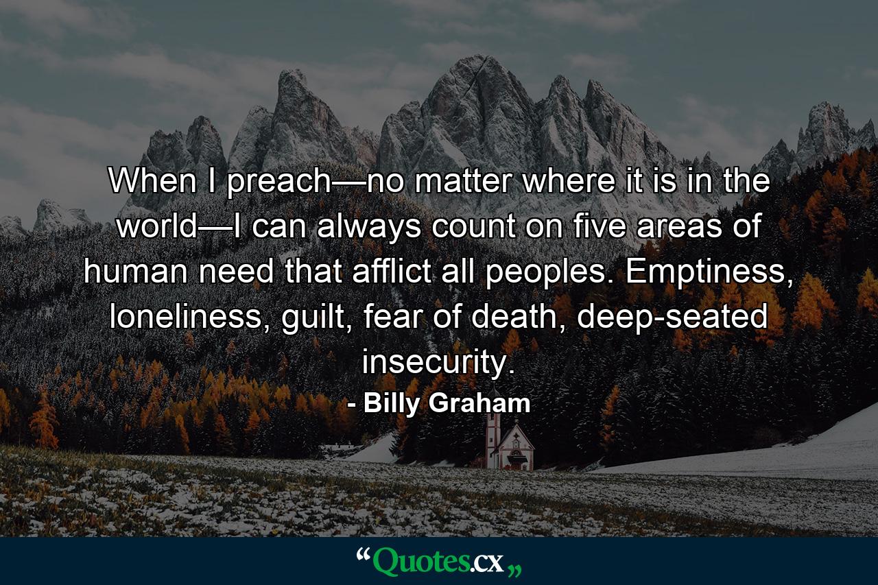 When I preach—no matter where it is in the world—I can always count on five areas of human need that afflict all peoples. Emptiness, loneliness, guilt, fear of death, deep-seated insecurity. - Quote by Billy Graham