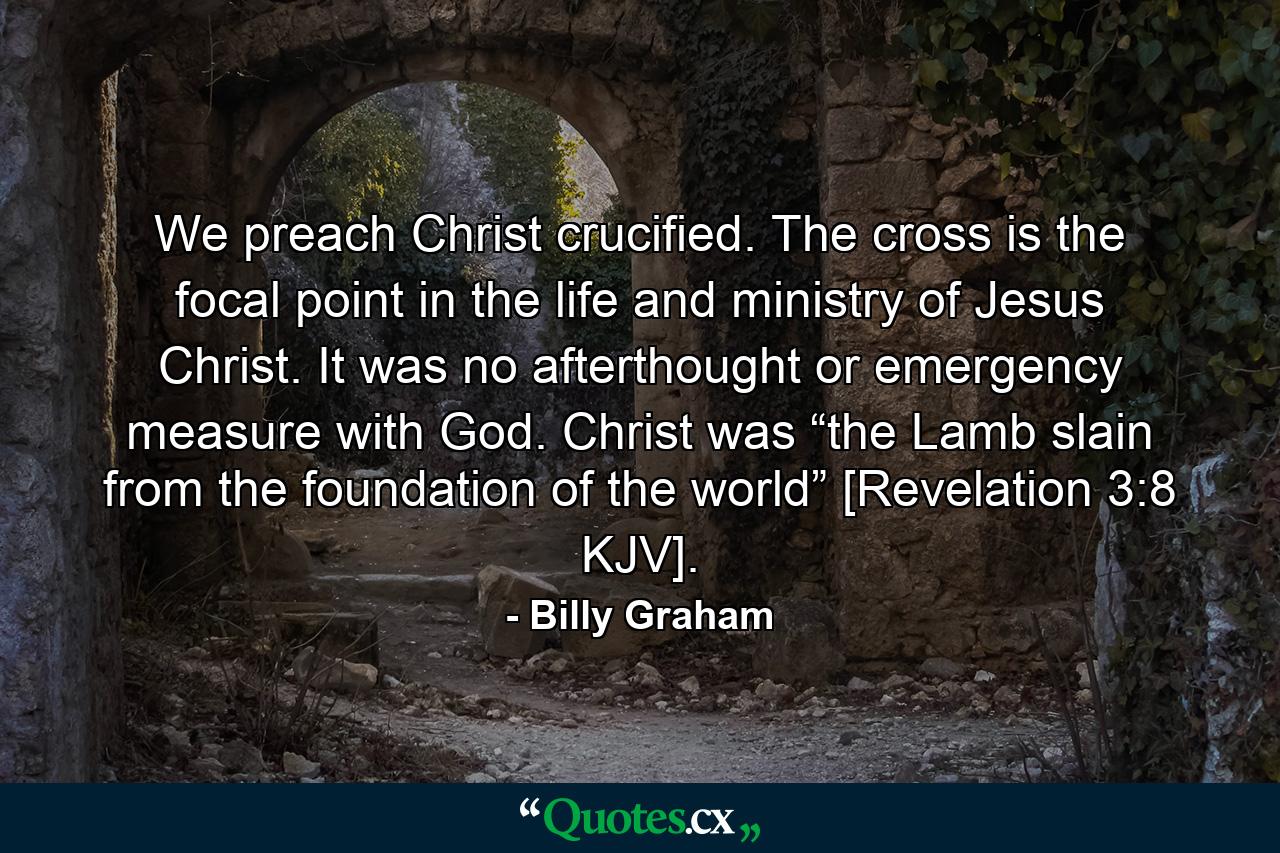 We preach Christ crucified. The cross is the focal point in the life and ministry of Jesus Christ. It was no afterthought or emergency measure with God. Christ was “the Lamb slain from the foundation of the world” [Revelation 3:8 KJV]. - Quote by Billy Graham