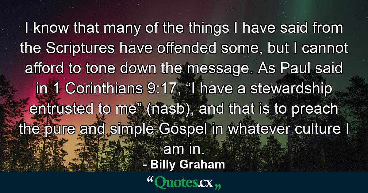 I know that many of the things I have said from the Scriptures have offended some, but I cannot afford to tone down the message. As Paul said in 1 Corinthians 9:17, “I have a stewardship entrusted to me” (nasb), and that is to preach the pure and simple Gospel in whatever culture I am in. - Quote by Billy Graham