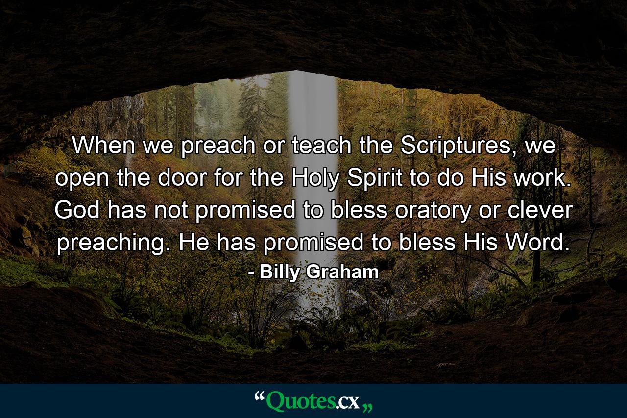 When we preach or teach the Scriptures, we open the door for the Holy Spirit to do His work. God has not promised to bless oratory or clever preaching. He has promised to bless His Word. - Quote by Billy Graham