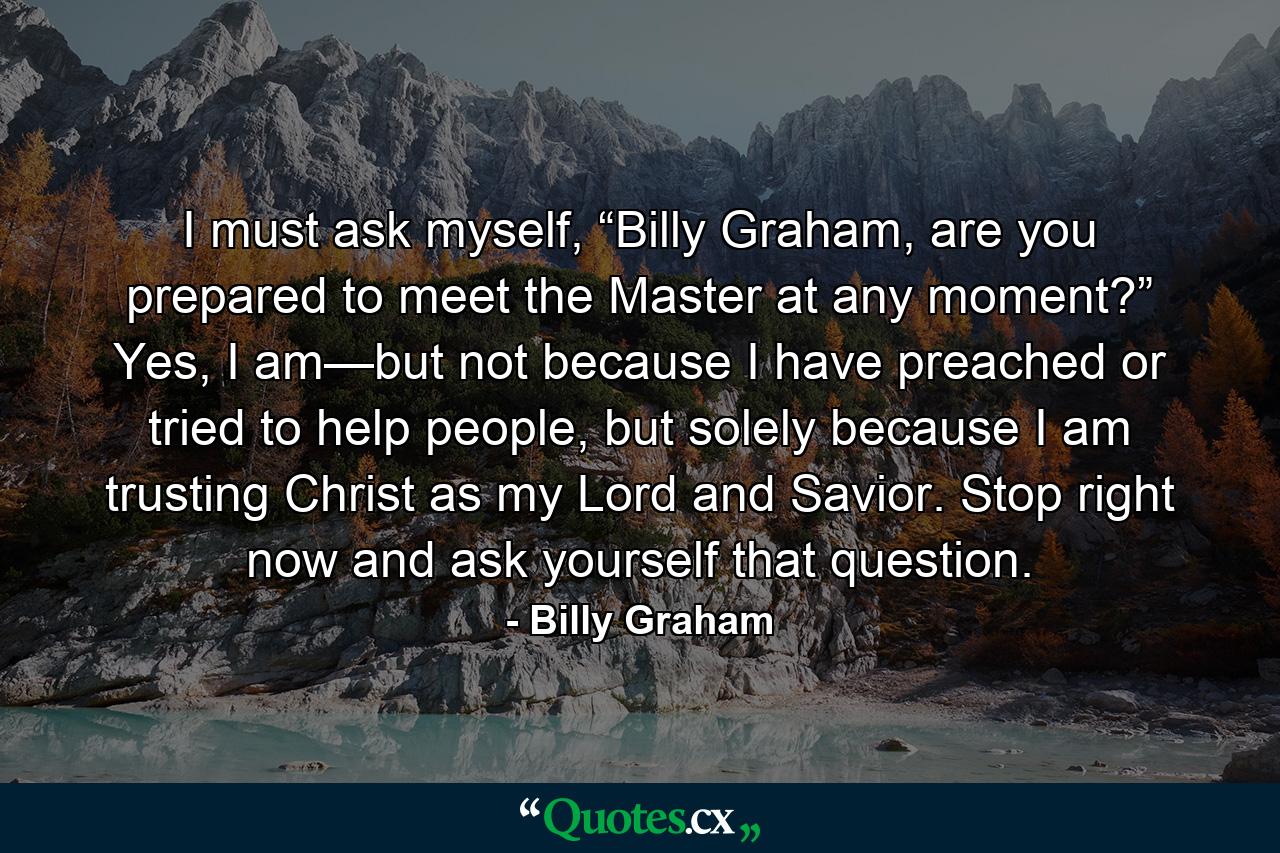 I must ask myself, “Billy Graham, are you prepared to meet the Master at any moment?” Yes, I am—but not because I have preached or tried to help people, but solely because I am trusting Christ as my Lord and Savior. Stop right now and ask yourself that question. - Quote by Billy Graham