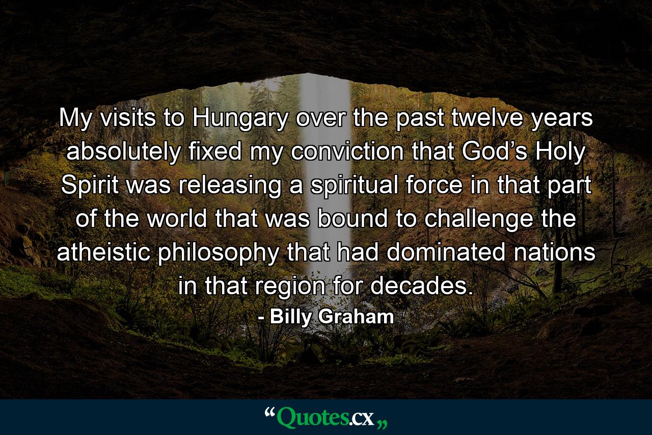 My visits to Hungary over the past twelve years absolutely fixed my conviction that God’s Holy Spirit was releasing a spiritual force in that part of the world that was bound to challenge the atheistic philosophy that had dominated nations in that region for decades. - Quote by Billy Graham