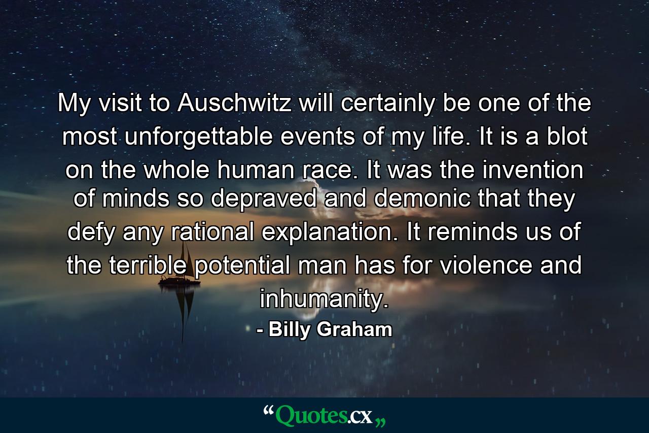 My visit to Auschwitz will certainly be one of the most unforgettable events of my life. It is a blot on the whole human race. It was the invention of minds so depraved and demonic that they defy any rational explanation. It reminds us of the terrible potential man has for violence and inhumanity. - Quote by Billy Graham