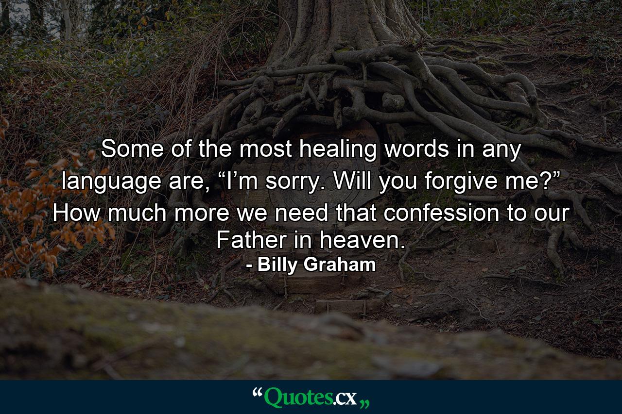 Some of the most healing words in any language are, “I’m sorry. Will you forgive me?” How much more we need that confession to our Father in heaven. - Quote by Billy Graham