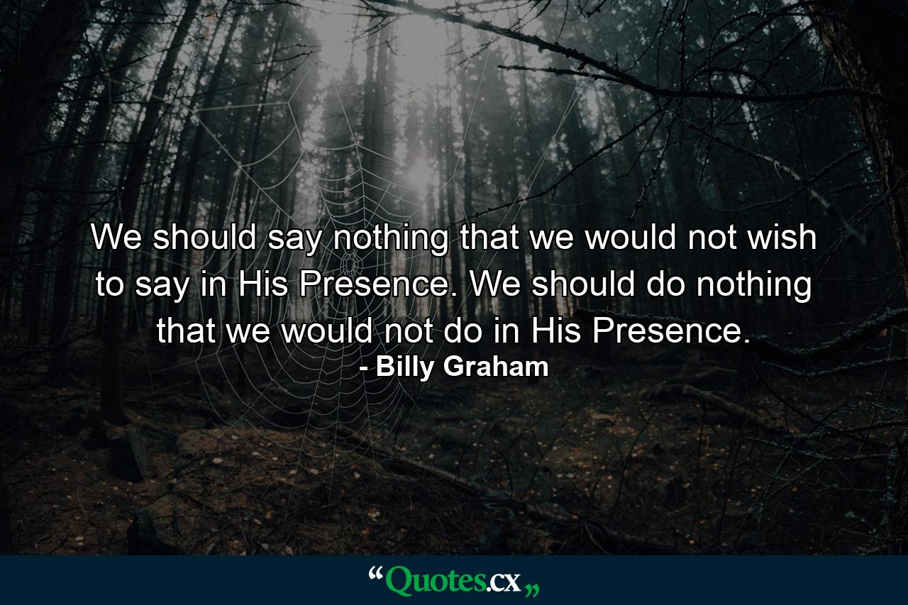 We should say nothing that we would not wish to say in His Presence. We should do nothing that we would not do in His Presence. - Quote by Billy Graham