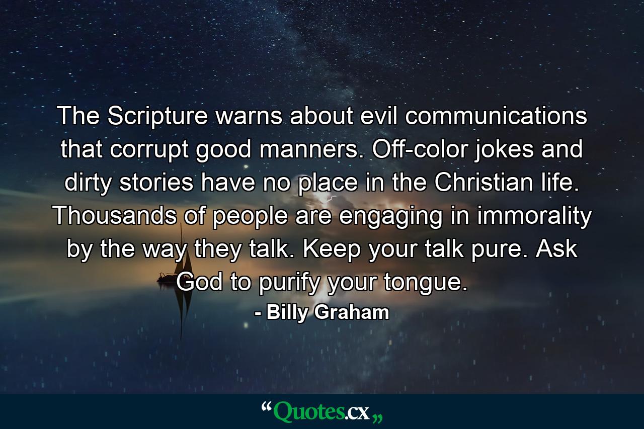 The Scripture warns about evil communications that corrupt good manners. Off-color jokes and dirty stories have no place in the Christian life. Thousands of people are engaging in immorality by the way they talk. Keep your talk pure. Ask God to purify your tongue. - Quote by Billy Graham