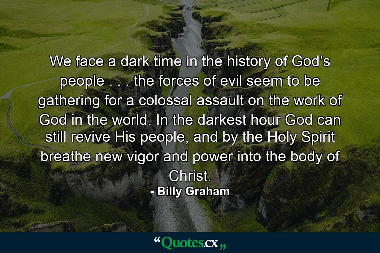 We face a dark time in the history of God’s people . . . the forces of evil seem to be gathering for a colossal assault on the work of God in the world. In the darkest hour God can still revive His people, and by the Holy Spirit breathe new vigor and power into the body of Christ. - Quote by Billy Graham