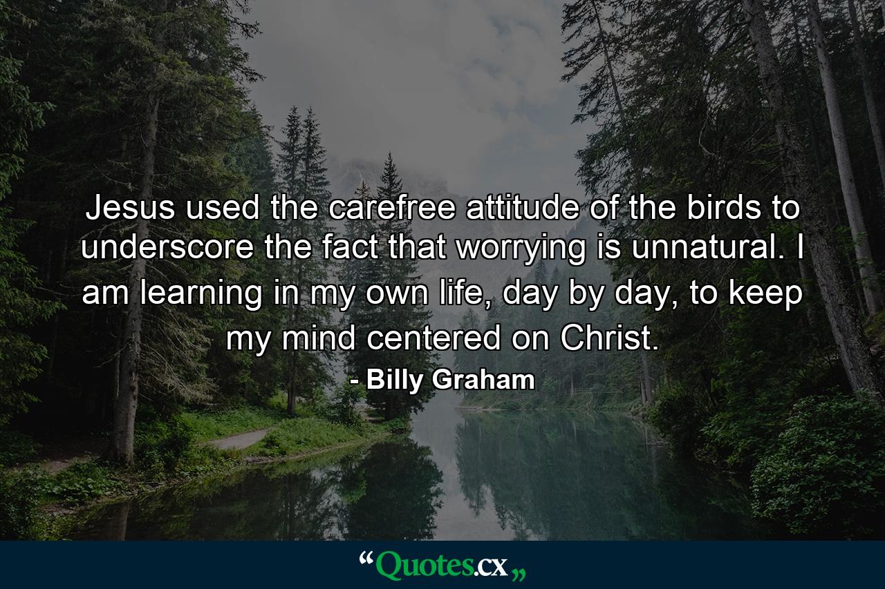 Jesus used the carefree attitude of the birds to underscore the fact that worrying is unnatural. I am learning in my own life, day by day, to keep my mind centered on Christ. - Quote by Billy Graham