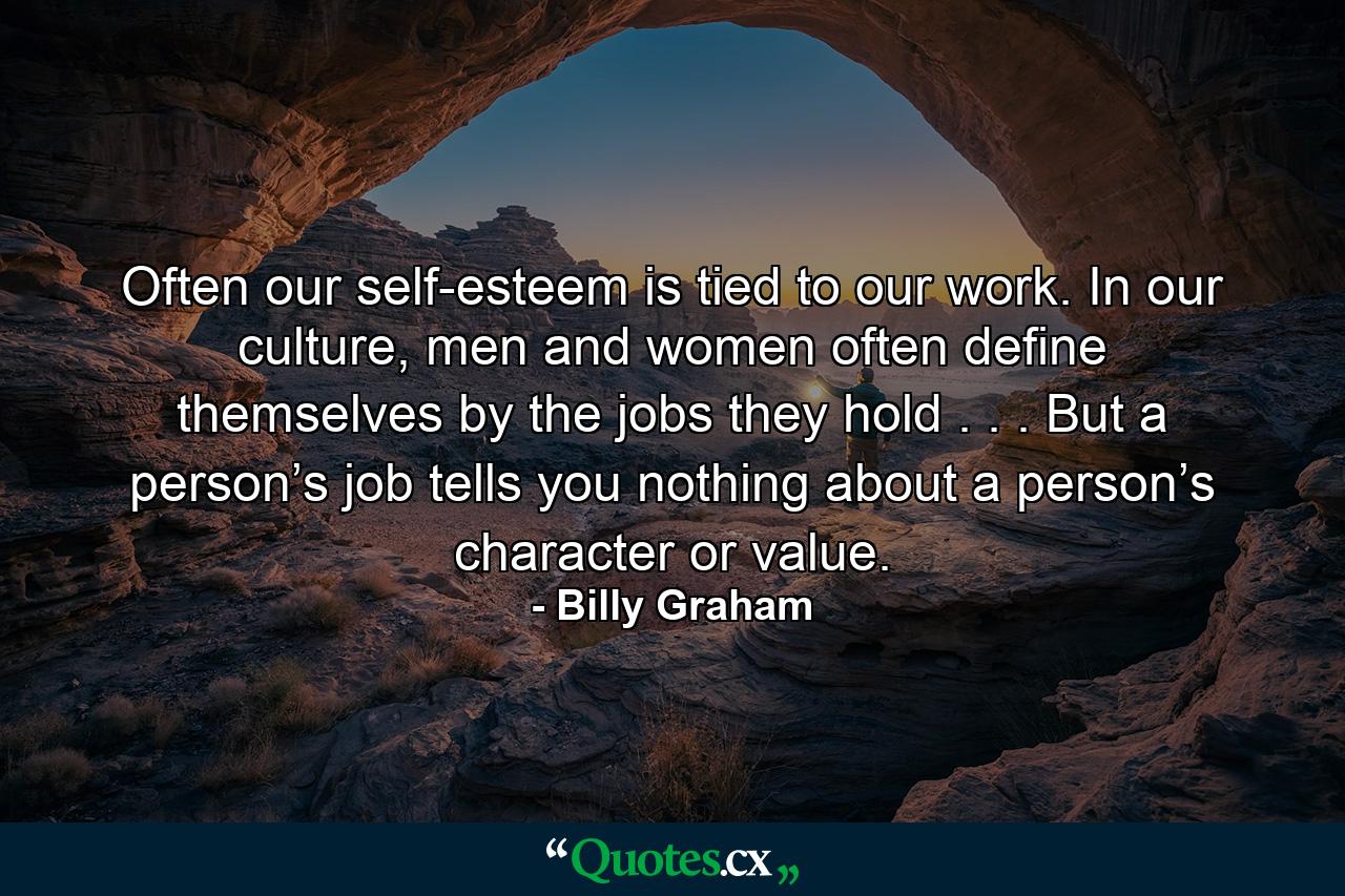 Often our self-esteem is tied to our work. In our culture, men and women often define themselves by the jobs they hold . . . But a person’s job tells you nothing about a person’s character or value. - Quote by Billy Graham